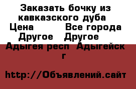 Заказать бочку из кавказского дуба › Цена ­ 100 - Все города Другое » Другое   . Адыгея респ.,Адыгейск г.